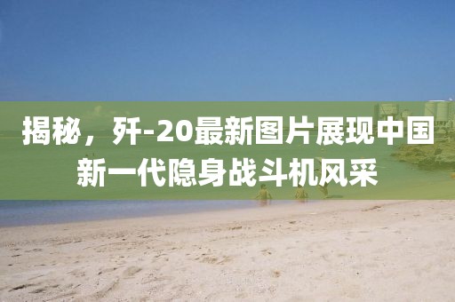 揭秘，歼-20最新图片展现中国新一代隐身战斗机风采