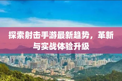 探索射击手游最新趋势，革新与实战体验升级