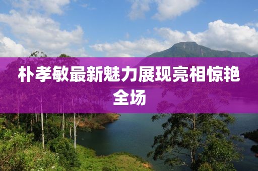 朴孝敏最新魅力展现亮相惊艳全场