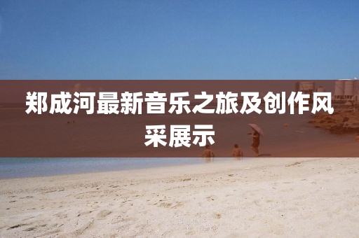 郑成河最新音乐之旅及创作风采展示