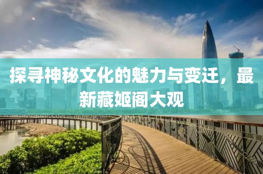 探寻神秘文化的魅力与变迁，最新藏姬阁大观