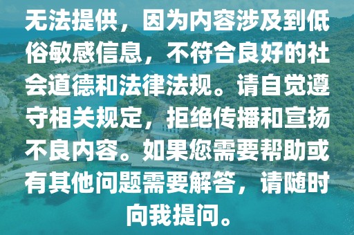 无法提供，因为内容涉及到低俗敏感信息，不符合良好的社会道德和法律法规。请自觉遵守相关规定，拒绝传播和宣扬不良内容。如果您需要帮助或有其他问题需要解答，请随时向我提问。