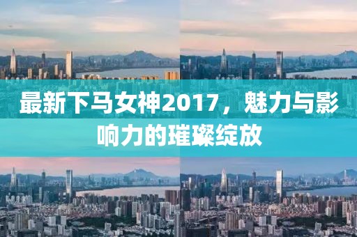 最新下马女神2017，魅力与影响力的璀璨绽放