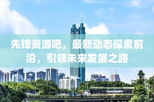 先锋资源吧，最新动态探索前沿，引领未来发展之路
