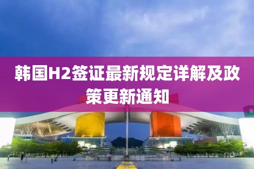 韩国H2签证最新规定详解及政策更新通知