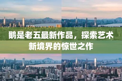 鹅是老五最新作品，探索艺术新境界的惊世之作