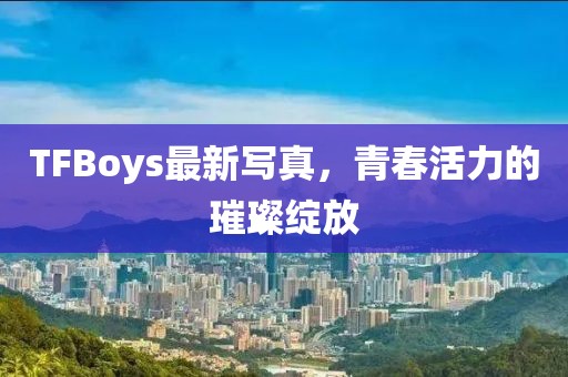 TFBoys最新写真，青春活力的璀璨绽放