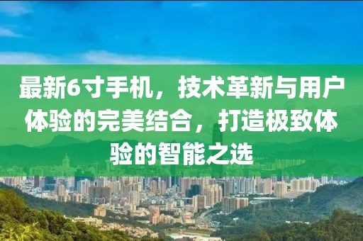 最新6寸手机，技术革新与用户体验的完美结合，打造极致体验的智能之选
