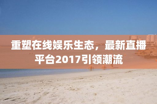 重塑在线娱乐生态，最新直播平台2017引领潮流