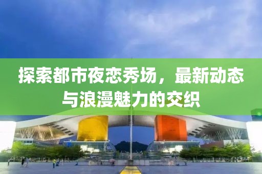 探索都市夜恋秀场，最新动态与浪漫魅力的交织