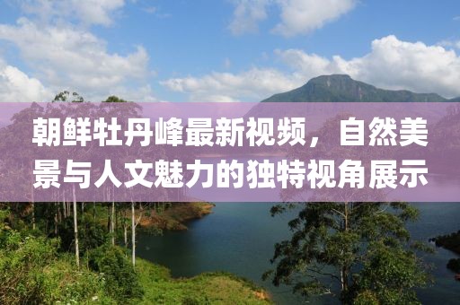 朝鲜牡丹峰最新视频，自然美景与人文魅力的独特视角展示