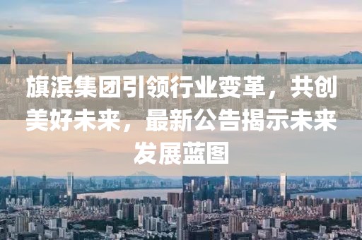 旗滨集团引领行业变革，共创美好未来，最新公告揭示未来发展蓝图