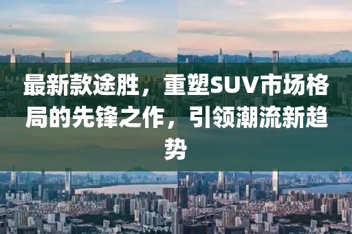 最新款途胜，重塑SUV市场格局的先锋之作，引领潮流新趋势