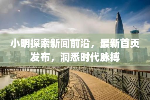 小明探索新闻前沿，最新首页发布，洞悉时代脉搏