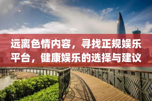 远离色情内容，寻找正规娱乐平台，健康娱乐的选择与建议