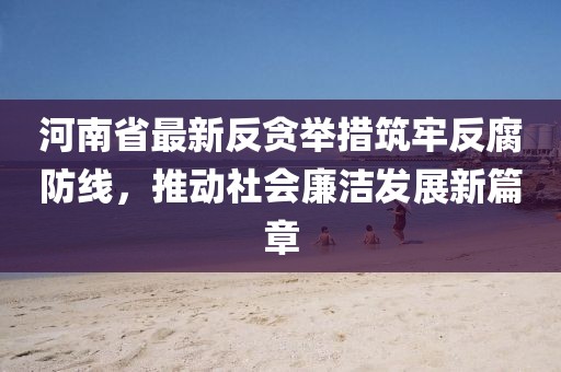 河南省最新反贪举措筑牢反腐防线，推动社会廉洁发展新篇章