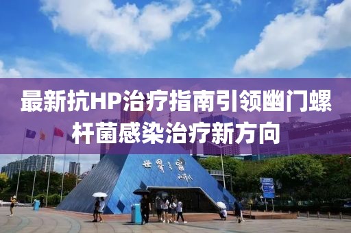 最新抗HP治疗指南引领幽门螺杆菌感染治疗新方向