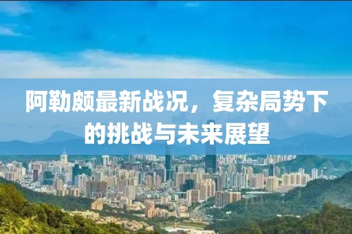 阿勒颇最新战况，复杂局势下的挑战与未来展望
