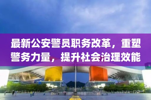 最新公安警员职务改革，重塑警务力量，提升社会治理效能