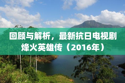 回顾与解析，最新抗日电视剧烽火英雄传（2016年）