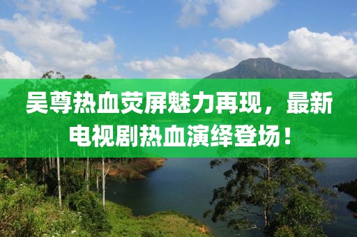 吴尊热血荧屏魅力再现，最新电视剧热血演绎登场！