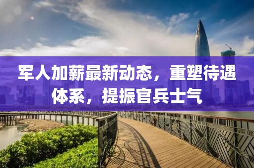 军人加薪最新动态，重塑待遇体系，提振官兵士气