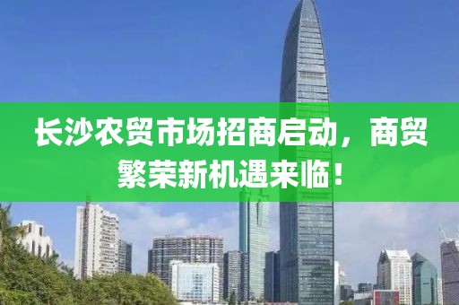 长沙农贸市场招商启动，商贸繁荣新机遇来临！
