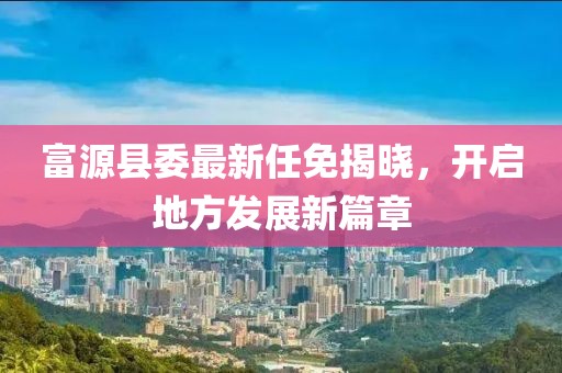 富源县委最新任免揭晓，开启地方发展新篇章