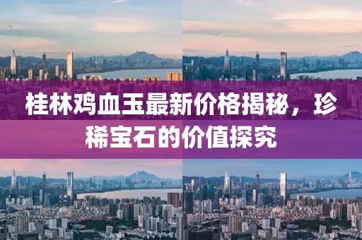 桂林鸡血玉最新价格揭秘，珍稀宝石的价值探究