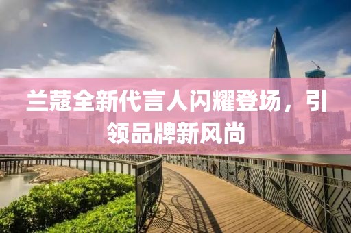 兰蔻全新代言人闪耀登场，引领品牌新风尚