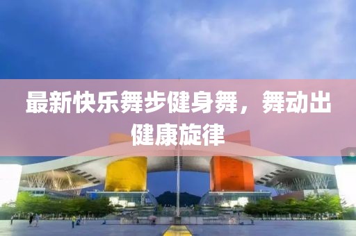 最新快乐舞步健身舞，舞动出健康旋律