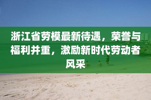 浙江省劳模最新待遇，荣誉与福利并重，激励新时代劳动者风采