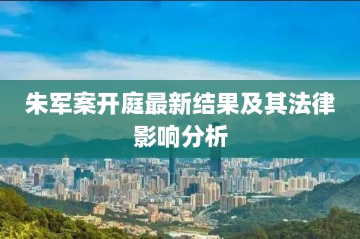 朱军案开庭最新结果及其法律影响分析