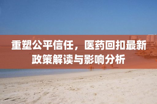 重塑公平信任，医药回扣最新政策解读与影响分析