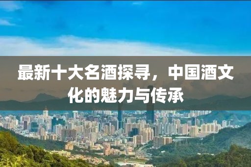 最新十大名酒探寻，中国酒文化的魅力与传承