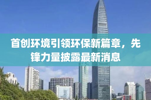 首创环境引领环保新篇章，先锋力量披露最新消息