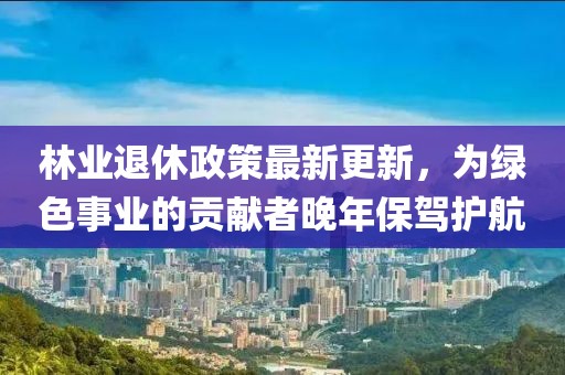 林业退休政策最新更新，为绿色事业的贡献者晚年保驾护航