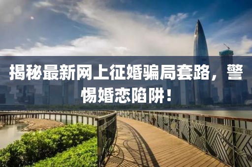 揭秘最新网上征婚骗局套路，警惕婚恋陷阱！